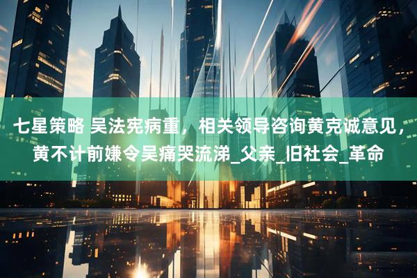 七星策略 吴法宪病重，相关领导咨询黄克诚意见，黄不计前嫌令吴痛哭流涕_父亲_旧社会_革命