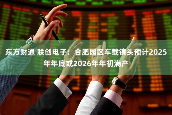 东方财通 联创电子：合肥园区车载镜头预计2025年年底或2026年年初满产