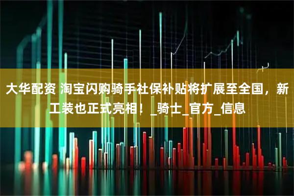 大华配资 淘宝闪购骑手社保补贴将扩展至全国，新工装也正式亮相！_骑士_官方_信息