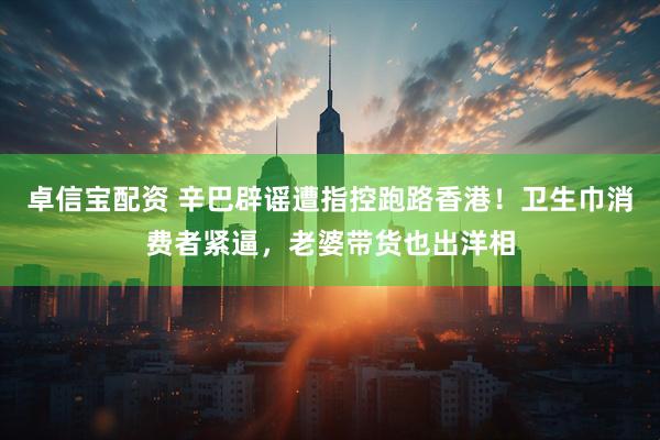 卓信宝配资 辛巴辟谣遭指控跑路香港！卫生巾消费者紧逼，老婆带货也出洋相