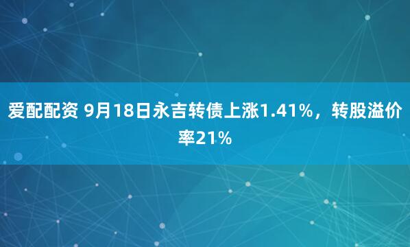 爱配配资 9月18日永吉转债上涨1.41%，转股溢价率21%